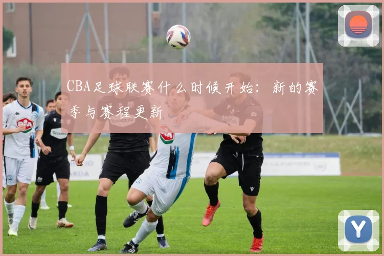 CBA足球联赛什么时候开始：新的赛季与赛程更新