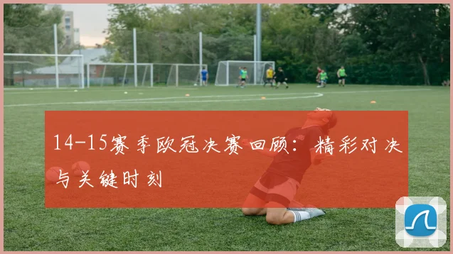 14-15赛季欧冠决赛回顾：精彩对决与关键时刻