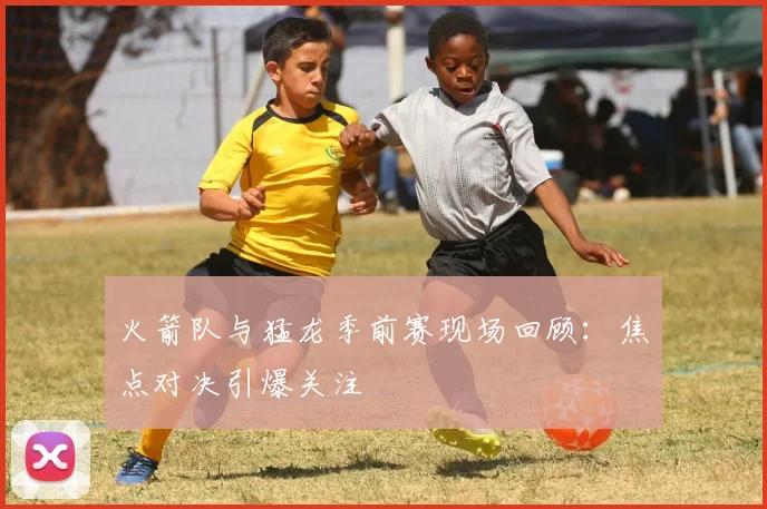 火箭队与猛龙季前赛现场回顾:焦点对决引爆关注