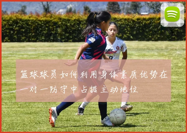 篮球球员如何利用身体素质优势在一对一防守中占据主动地位