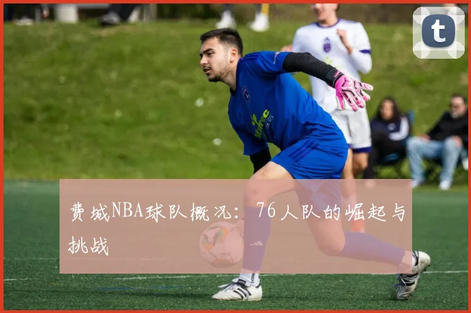 费城NBA球队概况：76人队的崛起与挑战